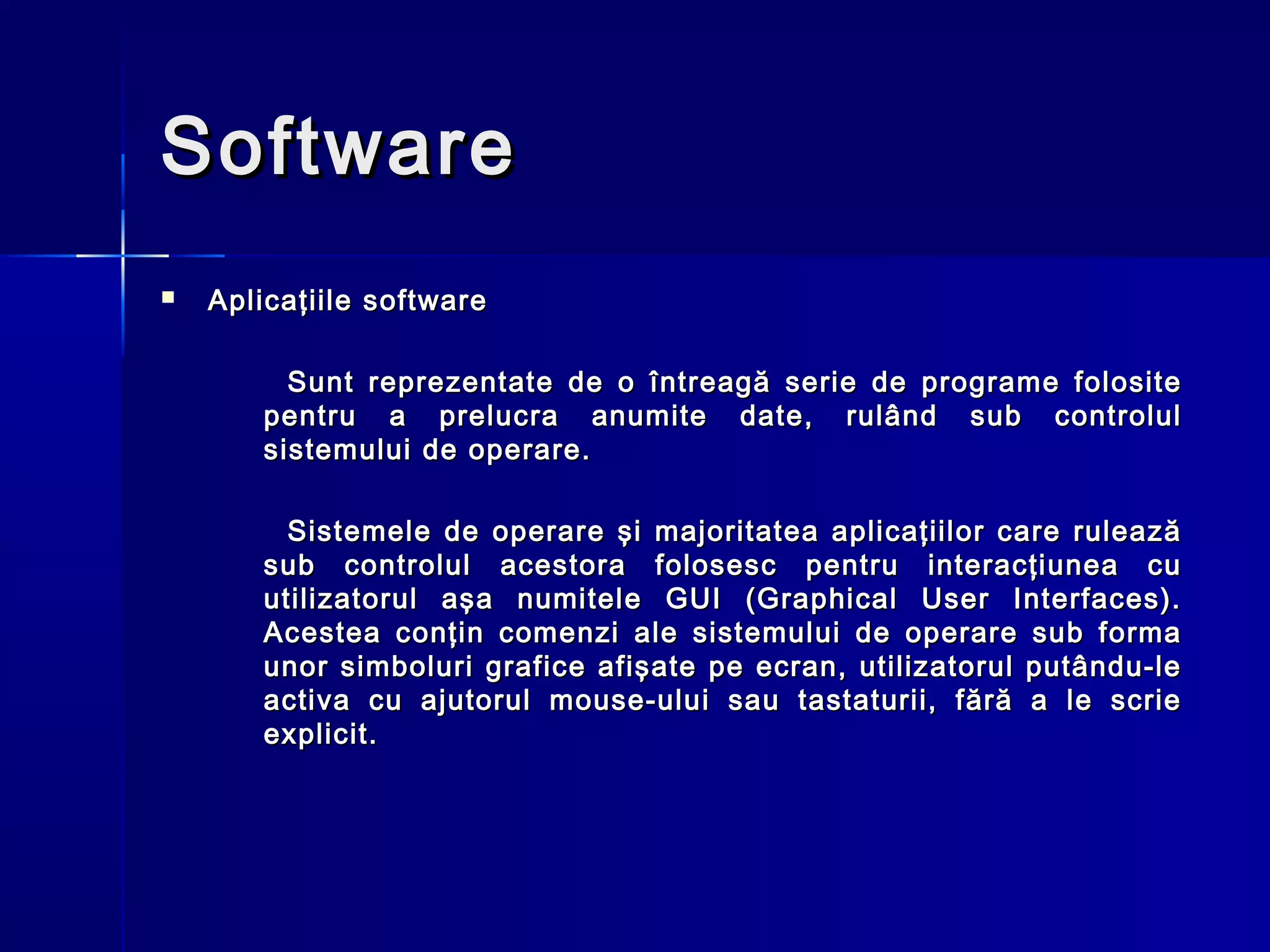 Software
   Aplicaţiile software

         Sunt reprezentate de o întreagă serie de programe folosite
       pentru a prelucra anumite date, rulând sub controlul
       sistemului de operare.

         Sistemele de operare şi majoritatea aplicaţiilor care rulează
       sub controlul acestora folosesc pentru interacţiunea cu
       utilizatorul aşa numitele GUI (Graphical User Interfaces).
       Acestea conţin comenzi ale sistemului de operare sub forma
       unor simboluri grafice afişate pe ecran, utilizatorul putându-le
       activa cu ajutorul mouse-ului sau tastaturii, fără a le scrie
       explicit.
 