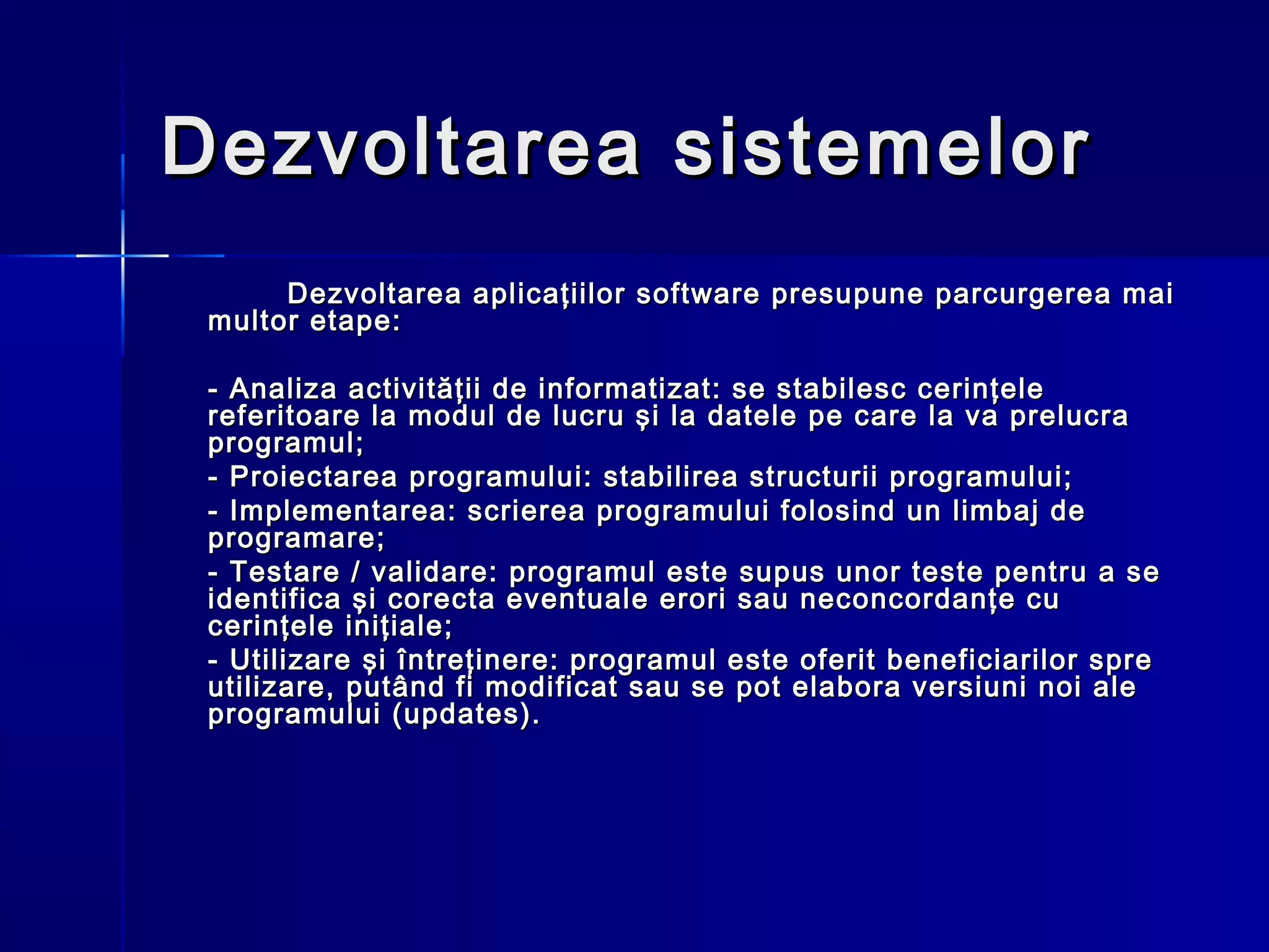Dezvoltarea sistemelor
      Dezvoltarea aplicaţiilor software presupune parcurgerea mai
 multor etape:

 - Analiza activităţii de informatizat: se stabilesc cerinţele
 referitoare la modul de lucru şi la datele pe care la va prelucra
 programul;
 - Proiectarea programului: stabilirea structurii programului;
 - Implementarea: scrierea programului folosind un limbaj de
 programare;
 - Testare / validare: programul este supus unor teste pentru a se
 identifica şi corecta eventuale erori sau neconcordanţe cu
 cerinţele iniţiale;
 - Utilizare şi întreţinere: programul este oferit beneficiarilor spre
 utilizare, putând fi modificat sau se pot elabora versiuni noi ale
 programului (updates).
 