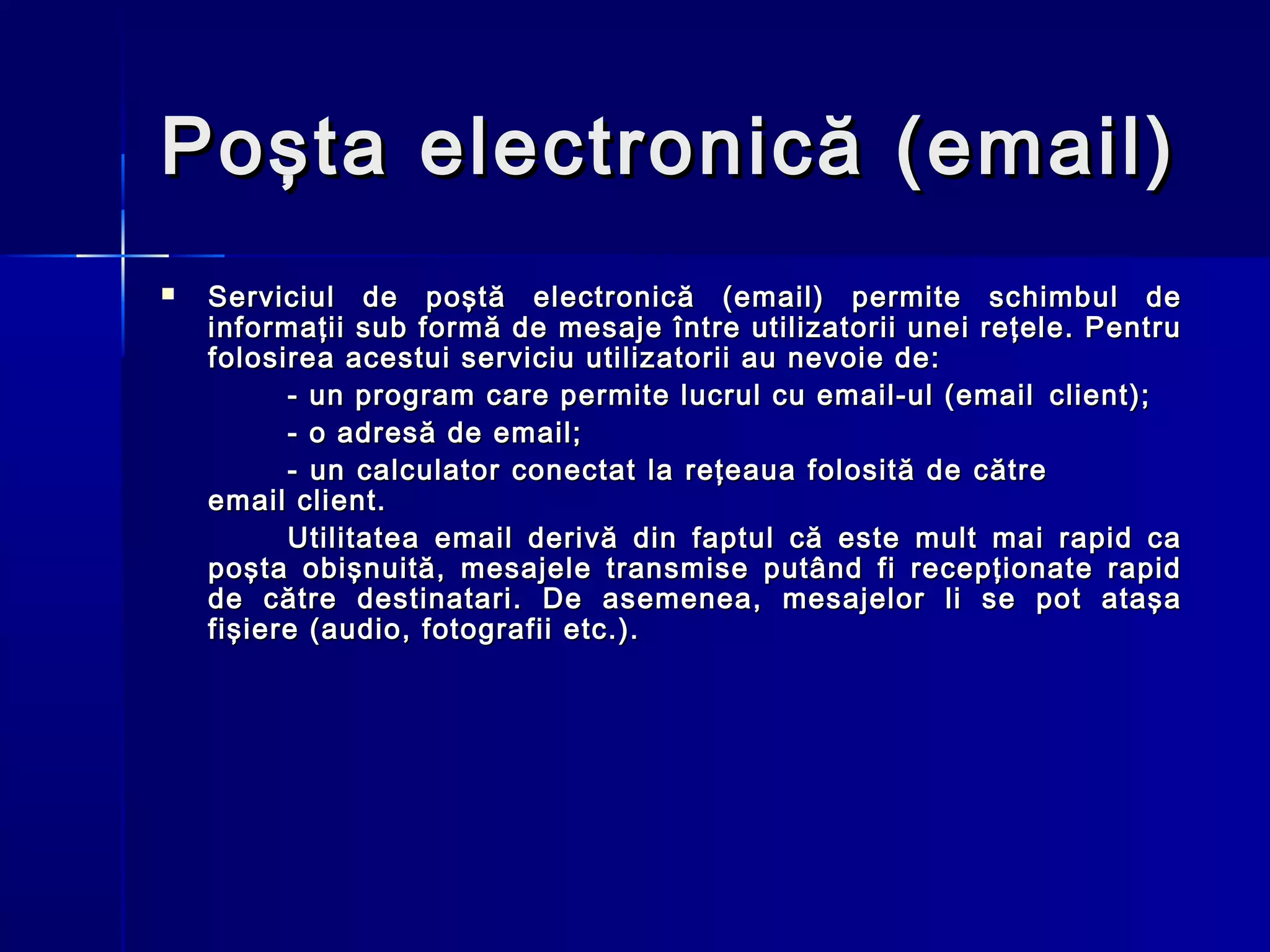 Poşta electronică (email)
   Serviciul de poştă electronică (email) permite schimbul de
    informaţii sub formă de mesaje între utilizatorii unei reţele. Pentru
    folosirea acestui serviciu utilizatorii au nevoie de:
          - un program care permite lucrul cu email-ul (email client);
          - o adresă de email;
          - un calculator conectat la reţeaua folosită de către
    email client.
          Utilitatea email derivă din faptul că este mult mai rapid ca
    poşta obişnuită, mesajele transmise putând fi recepţionate rapid
    de către destinatari. De asemenea, mesajelor li se pot ataşa
    fişiere (audio, fotografii etc.).
 