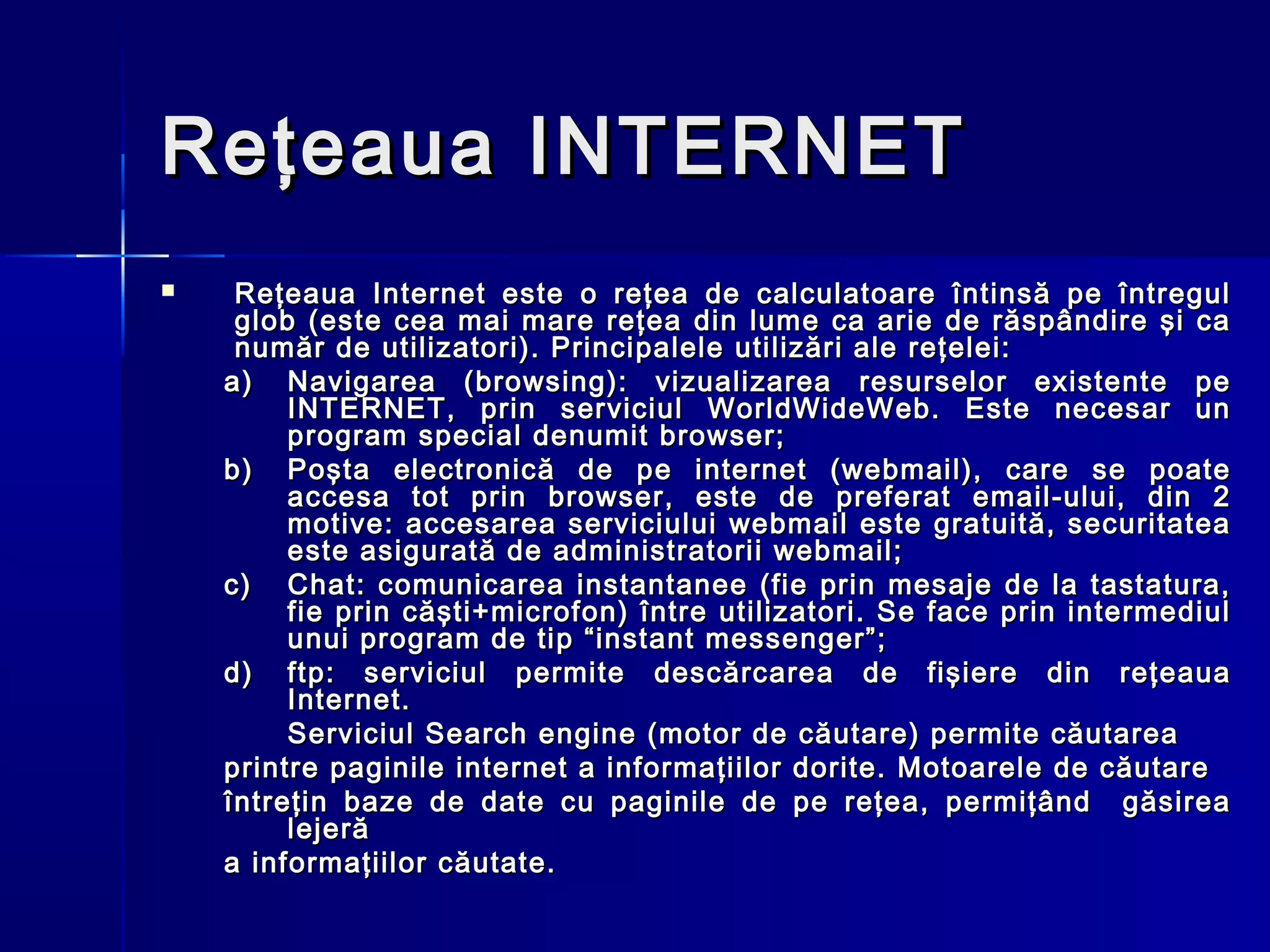 Reţeaua INTERNET
    Reţeaua Internet este o reţea de calculatoare întinsă pe întregul
     glob (este cea mai mare reţea din lume ca arie de răspândire şi ca
     număr de utilizatori). Principalele utilizări ale reţelei:
    a) Navigarea (browsing): vizualizarea resurselor existente pe
         INTERNET, prin serviciul WorldWideWeb. Este necesar un
         program special denumit browser;
    b) Poşta electronică de pe internet (webmail), care se poate
         accesa tot prin browser, este de preferat email-ului, din 2
         motive: accesarea serviciului webmail este gratuită, securitatea
         este asigurată de administratorii webmail;
    c) Chat: comunicarea instantanee (fie prin mesaje de la tastatura,
         fie prin căşti+microfon) între utilizatori. Se face prin intermediul
         unui program de tip “instant messenger”;
    d) ftp: s e rviciul permite descărcarea de fişiere din reţeaua
         Internet.
         Serviciul Search engine (motor de căutare) permite căutarea
    printre paginile internet a informaţiilor dorite. Motoarele de căutare
    întreţin baze de date cu paginile de pe reţea, permiţând găsirea
         lejeră
    a informaţiilor căutate.
 