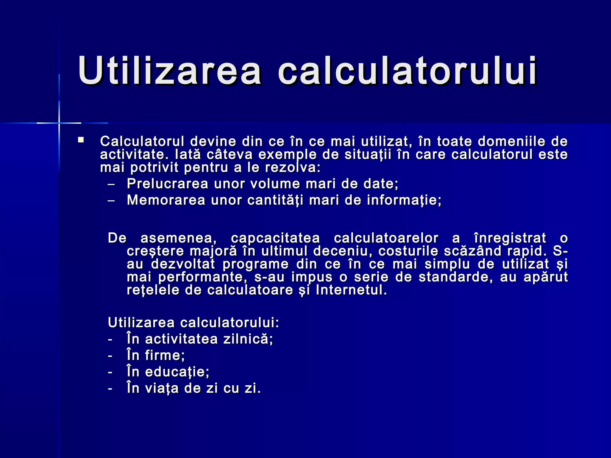 Utilizarea calculatorului
   Calculatorul devine din ce în ce mai utilizat, în toate domeniile de
    activitate. Iată câteva exemple de situaţii în care calculatorul este
    mai potrivit pentru a le rezolva:
     – Prelucrarea unor volume mari de date;
     – Memorarea unor cantităţi mari de informaţie;

     De asemenea, capcacitatea calculatoarelor a înregistrat o
       creştere majoră în ultimul deceniu, costurile scăzând rapid. S-
       au dezvoltat programe din ce în ce mai simplu de utilizat şi
       mai performante, s-au impus o serie de standarde, au apărut
       reţelele de calculatoare şi Internetul.

     Utilizarea calculatorului:
     - În activitatea zilnică;
     - În firme;
     - În educaţie;
     - În viaţa de zi cu zi.
 