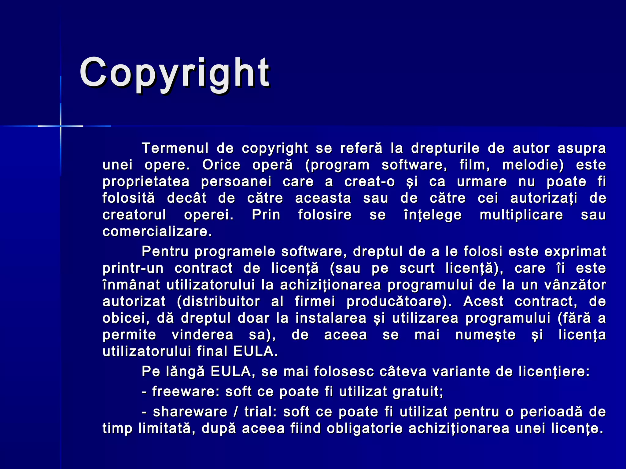 Copyright
       Termenul de copyright se referă la drepturile de autor asupra
 unei opere. Orice operă (program software, film, melodie) este
 proprietatea persoanei care a creat-o şi ca urmare nu poate fi
 folosită decât de către aceasta sau d e către cei autorizaţi de
 creatorul operei. Prin folosire se înţelege multiplicare sau
 comercializare.
       Pentru programele software, dreptul de a le folosi este exprimat
 printr-un contract de licenţă (sau pe scurt licenţă), care îi este
 înmânat utilizatorului la achiziţionarea programului de la un vânzător
 autorizat (distribuitor al firmei producătoare). Acest contract, de
 obicei, dă dreptul doar la instalarea şi utilizarea programului (fără a
 permite vinderea sa), de aceea se mai numeşte şi licenţa
 utilizatorului final EULA.
       Pe lăngă EULA, se mai folosesc câteva variante de licenţiere:
       - freeware: soft ce poate fi utilizat gratuit;
       - shareware / trial: soft ce poate fi utilizat pentru o perioadă de
 timp limitată, după aceea fiind obligatorie achiziţionarea unei licenţe.
 