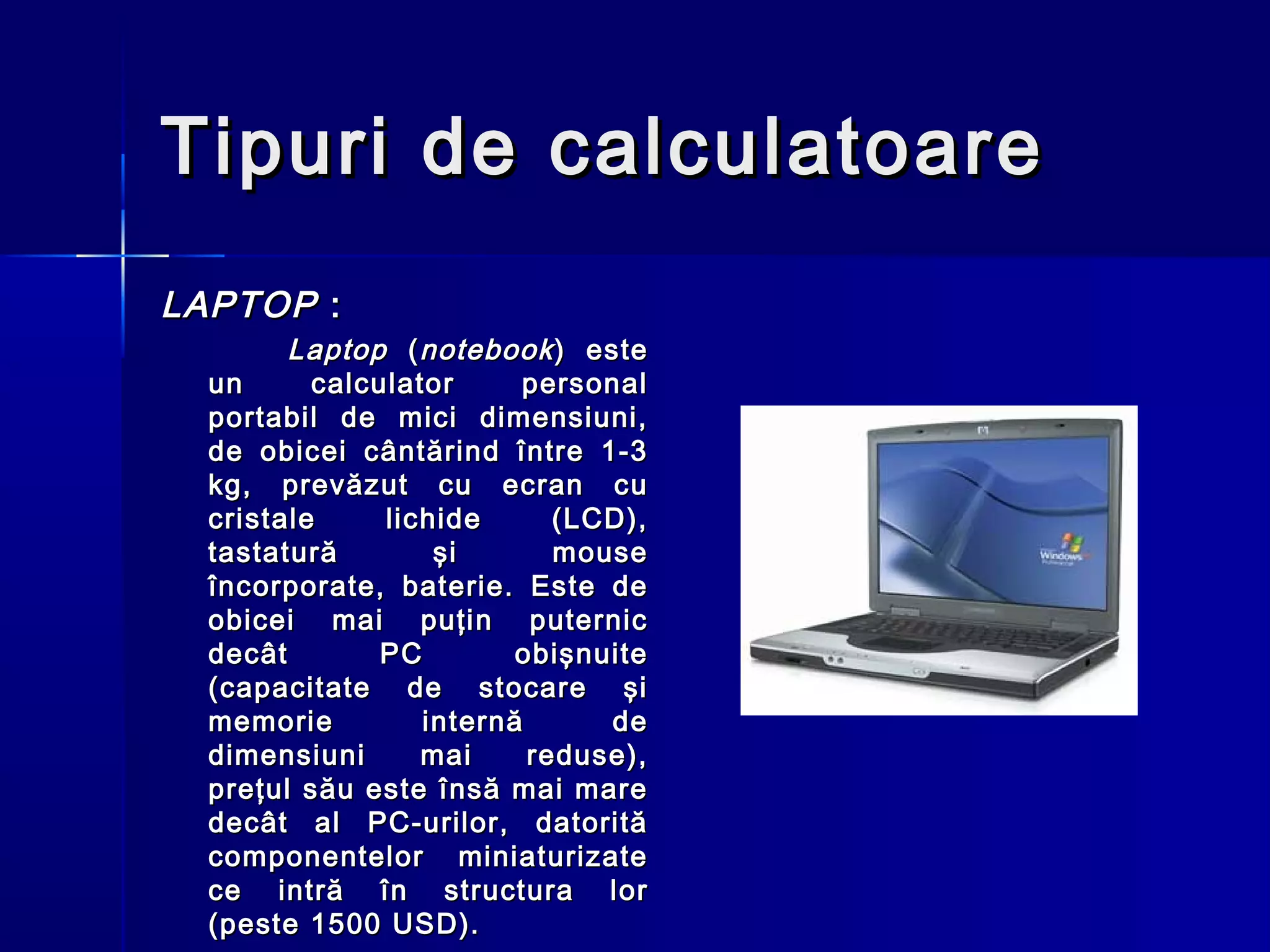 Tipuri de calculatoare
LAPTOP :
        Laptop ( notebook ) este
  un      calculator     personal
  portabil de mici dimensiuni,
  de obicei cântărind între 1-3
  kg, prevăzut cu ecran cu
  cristale     lichide      (LCD),
  tastatură        şi       mouse
  încorporate, baterie. Este de
  obicei mai puţin puternic
  decât        PC        obişnuite
  (capacitate de stocare şi
  memorie         internă      de
  dimensiuni      mai     reduse),
  preţul său este însă mai mare
  decât al PC-urilor, datorită
  componentelor miniaturizate
  ce intră în structura lor
  (peste 1500 USD).
 