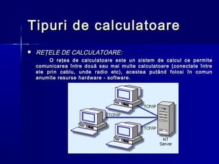 Tipuri de calculatoare
   REŢELE DE CALCULATOARE:
         O reţea de calculatoare este un sistem de calcul ce permite
    comunicarea între două sau mai multe calculatoare (conectate între
    ele prin cablu, unde radio etc), acestea putând folosi în comun
    anumite resurse hardware - software.
 