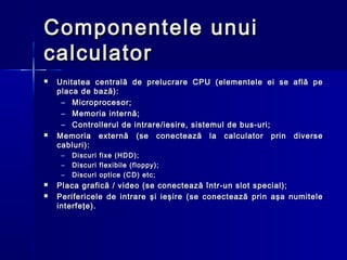 Componentele unui
calculator
   Unitatea centrală de prelucrare CPU (elementele ei se     află pe
    placa de bază):
     – Microprocesor;
     – Memoria internă;
     – Controllerul de intrare/iesire, sistemul de bus-uri;
   Memoria externă (se conectează la calculator prin         diverse
    cabluri):
     –   Discuri   fixe (HDD);
     –   Discuri   flexibile (floppy);
     –   Discuri   optice (CD) etc;
   Placa grafică / video (se conectează într-un slot special);
   Perifericele de intrare şi ieşire (se conectează prin aşa numitele
    interfeţe).
 