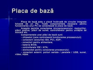 Placa de bază
       Placa de bază este o placă încărcată de circuite integrate
 folosită de un PC. Toate componentele necesare pentru
 funcţionarea unui PC se conectează la placa de bază.
       Aceasta permite conectarea microprocesorului, memoriilor,
 plăcii grafice, plăcii de sunet, controllerelor pentru unităţile de
 stocare etc.
       Componentele unei plăci de bază sunt:
       - chipsetul (care controlează funcţionarea procesorului);
       - conectorii (sloturile) ISA, PCI, AGP;
       - conectori pentru alimentare;
       - bateria BIOS;
       - controllerele IDE / ATA;
       - slot/socket pentru conectarea procesorului;
       - conectori externi: porturi seriale / paralele / USB, sunet,
 video, reţea.
 