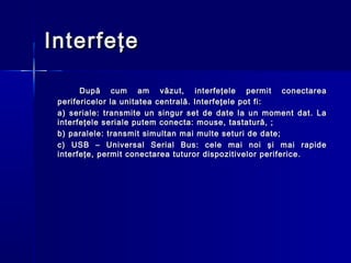 Interfeţe

       După cum am văzut, interfeţele permit conectarea
 perifericelor la unitatea centrală. Interfeţele pot fi:
 a) seriale: transmite un singur set de date la un moment dat. La
 interfeţele seriale putem conecta: mouse, tastatură, ;
 b) paralele: transmit simultan mai multe seturi de date;
 c) USB – Universal Serial Bus: cele mai noi şi mai rapide
 interfeţe, permit conectarea tuturor dispozitivelor periferice.
 