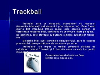 Trackball
       Trackball este un dispozitiv asemănător cu mouse-ul
 (transmite informaţii calculatorului prin mişcarea sa). Este format
 dintr-o bilă introdusă într-un socket care conţine senzori ce
 detectează mişcarea bilei, semănând cu un mouse întors pe spate.
 De aemenea, este prevăzut cu butoane similare butoanelor mouse-
 ului.
       Mişcările bilei sunt transmise calculatorului, care le traduce
 prin mişcări corespunzătoare ale cursorului pe ecran.
       Trackball-ul s-a impus în mediul proectării asistate de
 calculator, putând fi folosit şi în locurile unde nu este loc pentru
 mousepad.
                           Conectarea trackball-ului se face
                           similar cu a mouse-ului.
 
