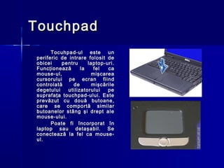 Touchpad
      Tocuhpad-ul      este   un
periferic de intrare folosit de
obicei    pentru      laptop-uri.
Funcţionează       la    fel  ca
mouse-ul,               mişcarea
cursorului pe ecran fiind
controlată     de       mişcările
degetului    utilizatorului   pe
suprafaţa touchpad-ului. Este
prevăzut cu două butoane,
care se comportă similar
butoanelor stâng şi drept ale
mouse-ului.
      Poate fi încorporat în
laptop sau detaşabil. Se
conectează la fel ca mouse-
ul.
 