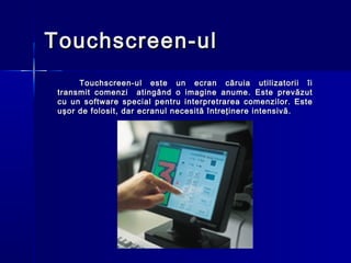 Touchscreen-ul
      Touchscreen-ul este un ecran căruia utilizatorii îi
 transmit comenzi atingând o imagine anume. Este prevăzut
 cu un software special pentru interpretrarea comenzilor. Este
 uşor de folosit, dar ecranul necesită întreţinere intensivă.
 