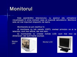 Monitorul
      Este asemănător televizorului, cu ajutorul său utilizatorul
 vizualizează în orice moment ceea ce execută calculatorul. Monitorul
 este cel mai important dispozitiv de ieşire.

       Monitoarele se pot clasifica în:
       a) monitoare cu tub catodic (CRT): acelaşi principiu ca şi la
 televizor, sunt mai ieftine, dar mai mari;
       b) monitoarele cu cristale lichide LCD: sunt mai mici ca
 dimensiuni, dar sunt foarte scumpe.


Monitor                          Monitor LCD
CRT
 