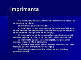 Imprimanta

        Cu ajutorul imprimantei, informaţia electronică din calculator
 se tipăreşte pe hârtie.
        Imprimantele se clasifică astfel:
        a) imprimante cu pini (este necesară o hârtie specială, este
 ieftină dar odată cu răspândirea imprimantelor cu jet de cerneală,
 la fel de ieftine, este pe cale de dispariţie);
        b) imprimanta cu jet de cerneală (foloseşte hârtie normală,
 calitatea depinde de culori şi de rezoluţie - pixeli per inch dpi);
        c) imprimanta cu laser ( cea mai rapidă, dar şi cea mai
 scumpă, foloseşte hârtie obişnuită);
        d) plotter-ul este folosit pentru tipărirea desenelor de înaltă
 rezoluţie (planuri arhitecturale de exemplu).
        Imprimanta se conectează la calculator prin interfaţa
 paralelă sau USB.
 