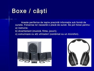 Boxe / căşti
       Aceste periferice de ieşire prezintă informaţia sub formă de
 sunete. Folosirea lor necesită o placă de sunet. Se pot folosi pentru:
 a) instruire;
 b) divertisment (muzică, filme, jocuri);
 c) comunicare cu alţi utilizatori (combinat cu un microfon).
 