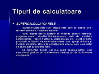 Tipuri de calculatoare
   SUPERCALCULATOARELE :
          Supercalculatoarele sunt calculatoare care se disting prin
    resurse hardware / software enorme .
          Sunt folosite pentru operaţii ce necesită calcule intensive:
    prognoze meteo, simulări fizice/mecanice (teste ale modelelor
    aerodinamice, reacţii nucleare, criptoanaliză etc. Drept urmare,
    principalii utilizatori de supercalculatoare sunt agenţii militare şi
    instituţii ştiinţifice. Costurile achiziţionării şi întreţinerii unui astfel
    de calculator sunt foarte mari.
          La momentul actual, cel mai rapid supercalculator este
    simulatorul geofizic de la Yokohama Institute for Earth Sciences
    din Japonia.
 
