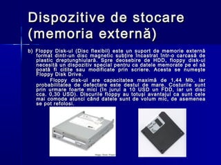Dispozitive de stocare
(memoria externă)
b) Floppy Disk-ul (Disc flexibil) este un suport de memorie externă
   format dintr-un disc magnetic subţire încastrat într-o carcasă de
   plastic dreptunghiulară. Spre deosebire de HDD, floppy disk-ul
   necesită un dispozitiv special pentru ca datele memorate pe el să
   poată fi citite sau modificate prin scriere. Acesta se numeşte
   Floppy Disk Drive.
         Floppy disk-ul are capacitatea maximă de 1,44 Mb, iar
   probabilitatea de defectare este destul de mare. Costurile sunt
   prin urmare foarte mici (în jurul a 10 USD un FDD, iar un disc
   cca. 0,30 USD). Discurile floppy au totuşi avantajul ca sunt cele
   mai comode atunci când datele sunt de volum mic, de asemenea
   se pot refolosi.
 