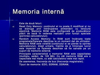 Memoria internă
     Este de două feluri:
a)   Read Only Memory: conţinutul ei nu poate fi modificat şi nu
     se distruge prin întreruperea alimentării cu tensiune
     electrică. Memoria ROM este configurată de producătorul
     plăcii de bază în vederea realizării unor funcţii speciale
     (pornirea calculatorului);
b)   Random Access Memory: în RAM sunt încărcate toate
     programele/fişierele deschise la un mo m e n t dat de utilizator.
     Memoria RAM este volatilă (conţinutul ei se pierde la oprirea
     calculatorului), drept urmare, înainte de a într e rupe lucrul
     este imperios ca fişierele deschise să fie salvate pe un
     sup o rt de memorie externă.
     Principala caracteristică a memoriei RAM este capacitatea
     (multiplu, astăzi, de 128 Mb). Cu cât memoria RAM are o
     capacitate mai mare, cu atât calculatorul este mai rapid.
     De asemenea, fr e cvenţa de bus (frecvenţa magistralei).
     Tipuri de memorie: EDO, SDRAM, DDRAM.
 