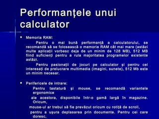 Performanţele unui
calculator
   Memoria RAM:
          Pentru o mai bună performanţă a calculatorului, se
    recomandă să se folosească o memorie RAM cât mai mare (astăzi
    multe aplicaţii vorbesc deja de un minim de 128 MB), 512 MB
    fiind suficienţi pentru a rula majoritatea programelor existente
    astăzi.
          Pentru pasionaţii de jocuri pe calculator şi pentru cei
    interesaţi de prelucrare multimedia (imagini, sunete), 512 Mb este
    un minim necesar.

   Perifericele de intrare:
        Pentru tastatură şi mouse, se recomandă variantele
        ergonomice
      ale acestora, disponibile într-o gamă largă în magazine.
        Oricum,
     mouse-ul ar trebui să fie prevăzut oricum cu rotiţă de scroll,
      pentru a uşura deplasarea prin documente. Pentru cei care
        doresc,
 