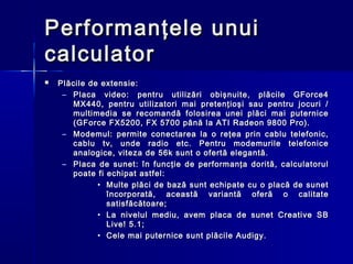 Performanţele unui
calculator
   Plăcile de extensie:
     – Placa video: pentru utilizări obişnuite, plăcile GForce4
       MX440, pentru utilizatori mai pretenţioşi sau pentru jocuri /
       multimedia se recomandă folosirea unei plăci mai puternice
       (GForce FX5200, FX 5700 până la ATI Radeon 9800 Pro).
     – Modemul: permite conectarea la o reţea prin cablu telefonic,
       cablu tv, unde radio etc. Pentru modemurile telefonice
       analogice, viteza de 56k sunt o ofertă elegantă.
     – Placa de sunet: în funcţie de performanţa dorită, calculatorul
       poate fi echipat astfel:
              • Multe plăci de bază sunt echipate cu o placă de sunet
                încorporată, această variantă oferă o calitate
                satisfăcătoare;
              • La nivelul mediu, avem placa de sunet Creative SB
                Live! 5.1;
              • Cele mai puternice sunt plăcile Audigy.
 