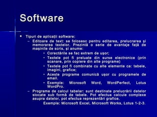 Software
   Tipuri de aplica ţ ii software :
     – Editoare de text: se folosesc pentru editarea, prelucrarea şi
        memorarea textelor. Prezintă o serie de avantaje faţă de
        maşinile de scris, şi anume:
              • Corectările se fac extrem de uşor;
              • Textele pot fi preluate din surse electronice (prin
                scanare, prin copiere din alte programe)
              • Textele pot fi combinate cu alte elemente ca: tabele,
                imagini, grafice;
              • Aceste programe comunică uşor cu programele de
                email.
              • Exemple:        Microsoft Word,   WordPerfect,  Lotus
                WordPro.
     – Programe de calcul tabelar: sunt destinate prelucrării datelor
        stocate sub formă de tabele. Pot efectua calcule complexe
        asupra datelor, pot efectua reprezentări grafice.
              Exemple: Microsoft Excel, Microsoft Works, Lotus 1-2-3.
 