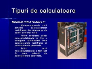 Tipuri de calculatoare
MINICALCULATOARELE:
       Minicalculatoarele sunt
 similare       calculatoarelor
 mainframe, dar puterea lor de
 calcul este mai mică.
       Putem considera astfel
 minicalculatoarele ca fiind o
 categorie intermediară între
 calculatoarele mainframe şi
 calculatoarele personale.
       Astăzi              locul
 minicalculatoarelor a fost luat
 în     mare     măsură       de
 calculatoarele personale.
 
