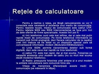 Reţele de calculatoare
       Pentru a realiza o reţea, pe lângă calculatoarele ce vor fi
 conectate este necesară şi existenţa unui mediu de comunicaţie.
 Pentru reţelele locale, mediul de comunicaţie este cablul UTP.
 Pentru reţelele MAN sau WAN interconectarea se face prin linii
 de date oferite de firme specializate. Aceste linii pot fi:
       a) linii telefonice: sunt cele mai ieftine, dar şi cele mai puţin
 rapide medii de comunicaţie. Pe liniile telefonice informaţiile se
 transmit sub formă analogică, deci fiecare calculator de la capătul
 unei linii trebuie să fie dotat cu un dispozitiv special care să
 convertească informaţia: modem (Modulator/DEModulator);
       b) Linie ISDN: permite transmiterea datelor sub formă
 digitală, deci este ceva mai rapidă ca linia telefonică ;
       c) cablul TV: este mai rapid, dar şi mai scump. Folosirea sa
 necesită existenţa unui modem de cablu (nu cu mult mai scump
 decât modemul telefonic);
       d) Radio: presupune folosirea unei antene şi a unui modem
 la ambele calculatoare care comunică între ele.
       Viteza de transmisie diferenţiază aceste medii de
 comunicaţie (se măsoară în kBps).
 