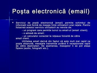 Poşta electronică (email)
   Serviciul de poştă electronică (email) permite schimbul de
    informaţii sub formă de mesaje între utilizatorii unei reţele. Pentru
    folosirea acestui serviciu utilizatorii au nevoie de:
          - un program care permite lucrul cu email-ul (email client);
          - o adresă de email;
          - un calculator conectat la reţeaua folosită de către
    email client.
          Utilitatea email derivă din faptul că este mult mai rapid ca
    poşta obişnuită, mesajele transmise putând fi recepţionate rapid
    de către destinatari. De asemenea, mesajelor li se pot ataşa
    fişiere (audio, fotografii etc.).
 