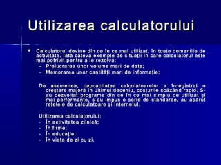 Utilizarea calculatorului
   Calculatorul devine din ce în ce mai utilizat, în toate domeniile de
    activitate. Iată câteva exemple de situaţii în care calculatorul este
    mai potrivit pentru a le rezolva:
     – Prelucrarea unor volume mari de date;
     – Memorarea unor cantităţi mari de informaţie;

     De asemenea, capcacitatea calculatoarelor a înregistrat o
       creştere majoră în ultimul deceniu, costurile scăzând rapid. S-
       au dezvoltat programe din ce în ce mai simplu de utilizat şi
       mai performante, s-au impus o serie de standarde, au apărut
       reţelele de calculatoare şi Internetul.

     Utilizarea calculatorului:
     - În activitatea zilnică;
     - În firme;
     - În educaţie;
     - În viaţa de zi cu zi.
 