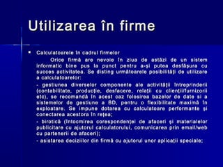 Utilizarea în firme
   Calculatoarele în cadrul firmelor
          Orice firmă are nevoie în ziua de astăzi de un sistem
    informatic bine pus la punct pentru a-şi putea desfăşura cu
    succes activitatea. Se disting următoarele posibilităţi de utilizare
    a calculatoarelor:
    - gestiunea diverselor componente ale activităţii întreprinderii
    (contabilitate, producţie, desfacere, relaţii cu clienţii/furnizorii
    etc), se recomandă în acest caz folosirea bazelor de date si a
    sistemelor de gestiune a BD, pentru o flexibilitate maximă în
    exploatare. Se impune dotarea cu calculatoare performante şi
    conectarea acestora în reţea;
    - birotică (întocmirea corespondenţei de afaceri şi materialelor
    publicitare cu ajutorul calculatorului, comunicarea prin email/web
    cu partenerii de afaceri);
    - asistarea deciziilor din firmă cu ajutorul unor aplicaţii speciale;
 