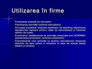 Utilizarea în firme
-   Proiectarea asistată de calculator;
-   Planificarea activităţii folosind calculatorul;
-   Circulaţia monetară: folosirea sistemelor de ebanking (efectuarea
    operaţiunilor bancare printr-o reţea de calculatoare) şi folosirea
    cărţilor de credit;
-   Ecommerce: desfăşurarea de activităţi comerciale prin INTERNET
    (prezentarea produselor, primirea comenzilor);
-   Automatizarea unor activităţi cu ajutorul calculatorului (folosirea
    codurilor de bare pentru a introduce în casa de marcat datele
    despre un produs).
 