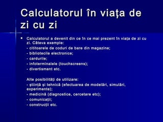 Calculatorul în viaţa de
zi cu zi
   Calculatorul a devenit din ce în ce mai prezent în viaţa de zi cu
    zi. Câteva exemple:
    - cititoarele de coduri de bare din magazine;
    - bibliotecile electronice;
    - cardurile;
    - infoterminalele (touchscreens);
    - divertisment etc.

    Alte posibilităţi de utilizare:
    - ştiinţă şi tehnică (efectuarea de modelări, simulări,
    experimente);
    - medicină (diagnostice, cercetare etc);
    - comunicaţii;
    - construcţii etc.
 