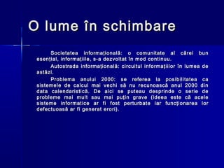 O lume în schimbare
      Societatea informaţională: o comunitate al cărei bun
 esenţial, informaţiile, s-a dezvoltat în mod continuu.
      Autostrada informaţională: circuitul informaţiilor în lumea de
 astăzi.
      Problema anului 2000: se referea la posibilitatea ca
 sistemele de calcul mai vechi să nu recunoască anul 2000 din
 data calendaristică. De aici se puteau desprinde o serie de
 probleme mai mult sau mai puţin grave (ideea este că acele
 sisteme informatice ar fi fost perturbate iar funcţionarea lor
 defectuoasă ar fi generat erori).
 