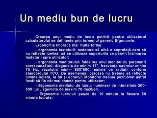 Un mediu bun de lucru
       Crearea unui mediu de lucru potrivit pentru utilizatorul
 calculatorului se defineşte prin termenul generic Ergonomie.
       Ergonomia îmbracă mai multe forme:
       - ergonomia tastaturii: tastatura să aibă o suprafaţă care să
 nu reflecte lumina, să se utilizeze suporturile ce permit înclinarea
 tastaturii spre utilizator;
       - ergonomia monitorului: folosirea unui monitor cu parametri
 corespunzători: diagonala de minim 17”, frecvenţa cadrelor minim
 75 Hz, rezoluţia minim 800*600, emisie de radiaţii conform
 standardului TCO. De asemenea, carcasa nu trebuie să reflecte
 lumina solară, la fel şi ecranul. Monitorul trebuie poziţionat astfel
 încât să fie cât mai comod pentru utilizator;
       - Ergonomia mediului de lucru: iluminaer de intensitate 300-
 500 lux , zgomote de maxim 70 decibeli.
       - Ergonomia lucrului: pauze de 10 minute la fiecare 50
 minute lucrate.
 