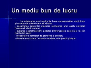 Un mediu bun de lucru
       La asigurarea unui mediu de lucru corespun zător contribuie
 şi o serie de măsuri care să vizeze:
 - securitatea cablurilor electrice (atingerea unui cablu neizolat
 înseamnă electrocutare);
 - evitarea supraîncărcării prizelor (întreruperea curentului în c e l
 mai fericit caz);
 - respectarea normelor de protecţie a ochilor;
 - durerile musculare / osoase asociate unei poziţii greşite.
 
