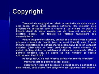 Copyright
       Termenul de copyright se referă la drepturile de autor asupra
 unei opere. Orice operă (program software, film, melodie) este
 proprietatea persoanei care a creat-o şi ca urmare nu poate fi
 folosită decât de către aceasta sau d e către cei autorizaţi de
 creatorul operei. Prin folosire se înţelege multiplicare sau
 comercializare.
       Pentru programele software, dreptul de a le folosi este exprimat
 printr-un contract de licenţă (sau pe scurt licenţă), care îi este
 înmânat utilizatorului la achiziţionarea programului de la un vânzător
 autorizat (distribuitor al firmei producătoare). Acest contract, de
 obicei, dă dreptul doar la instalarea şi utilizarea programului (fără a
 permite vinderea sa), de aceea se mai numeşte şi licenţa
 utilizatorului final EULA.
       Pe lăngă EULA, se mai folosesc câteva variante de licenţiere:
       - freeware: soft ce poate fi utilizat gratuit;
       - shareware / trial: soft ce poate fi utilizat pentru o perioadă de
 timp limitată, după aceea fiind obligatorie achiziţionarea unei licenţe.
 
