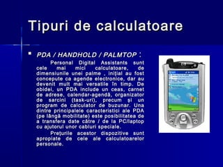 Tipuri de calculatoare
   PDA / HANDHOLD / PALMTOP                :
          Personal Digital Assistants sunt
    cele    mai     mici   calculatoare,     de
    dimensiunile unei palme , iniţial au fost
    concepute ca agende electronice, dar au
    devenit mult mai versatile în timp. De
    obidei, un PDA include un ceas, carnet
    de adrese, calendar-agendă, organizator
    de sarcini (task-uri), precum şi un
    program de calculator de buzunar. Una
    dintre principalele caracteristici ale PDA
    (pe lângă mobilitate) este posibilitatea de
    a transfera date către / de la PC/laptop
    cu ajutorul unor cabluri speciale .
          Preţurile acestor dispozitive sunt
    apropiate de cele ale calculatoarelor
    personale.
 