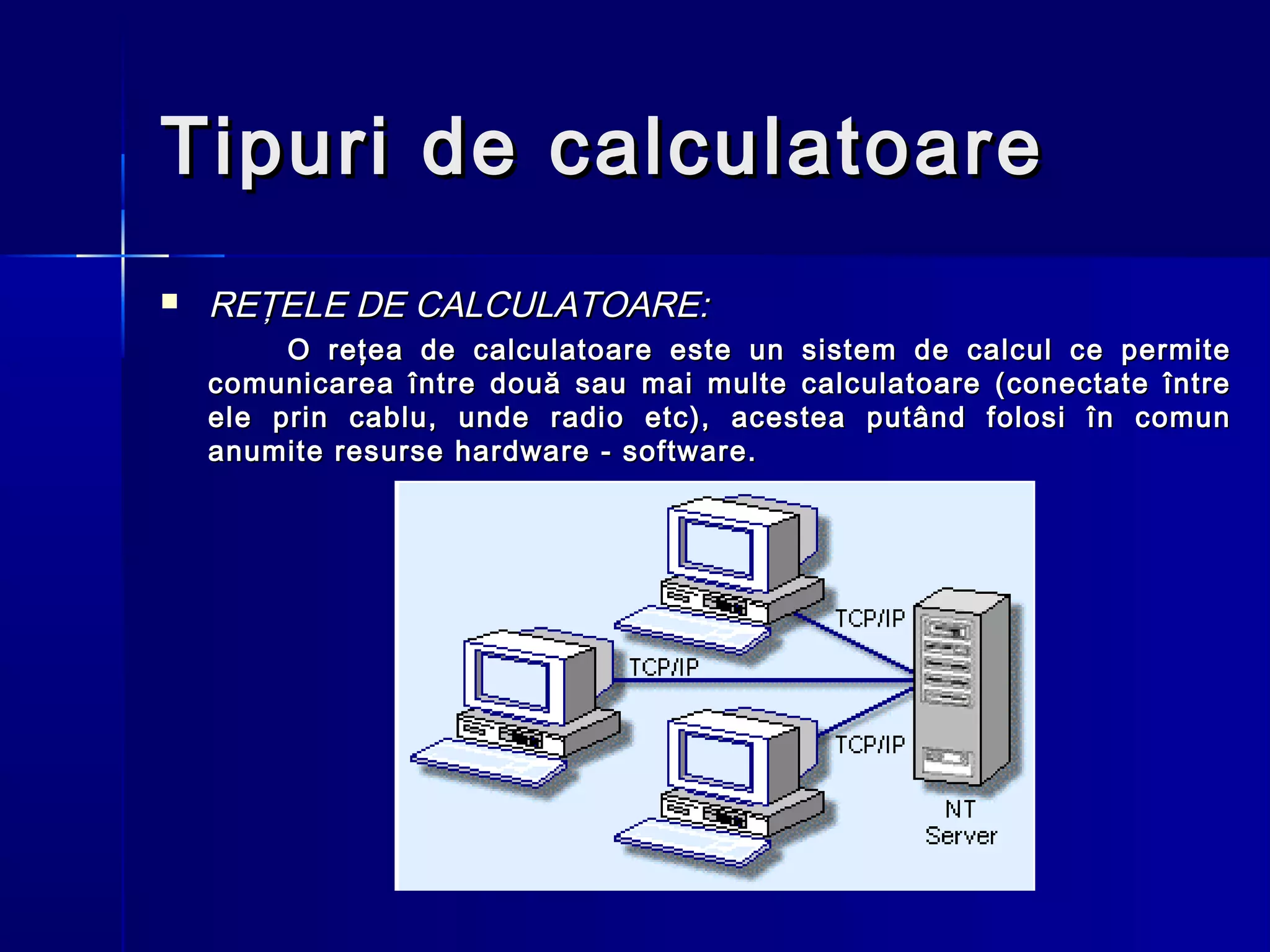 Tipuri de calculatoare
   REŢELE DE CALCULATOARE:
         O reţea de calculatoare este un sistem de calcul ce permite
    comunicarea între două sau mai multe calculatoare (conectate între
    ele prin cablu, unde radio etc), acestea putând folosi în comun
    anumite resurse hardware - software.
 