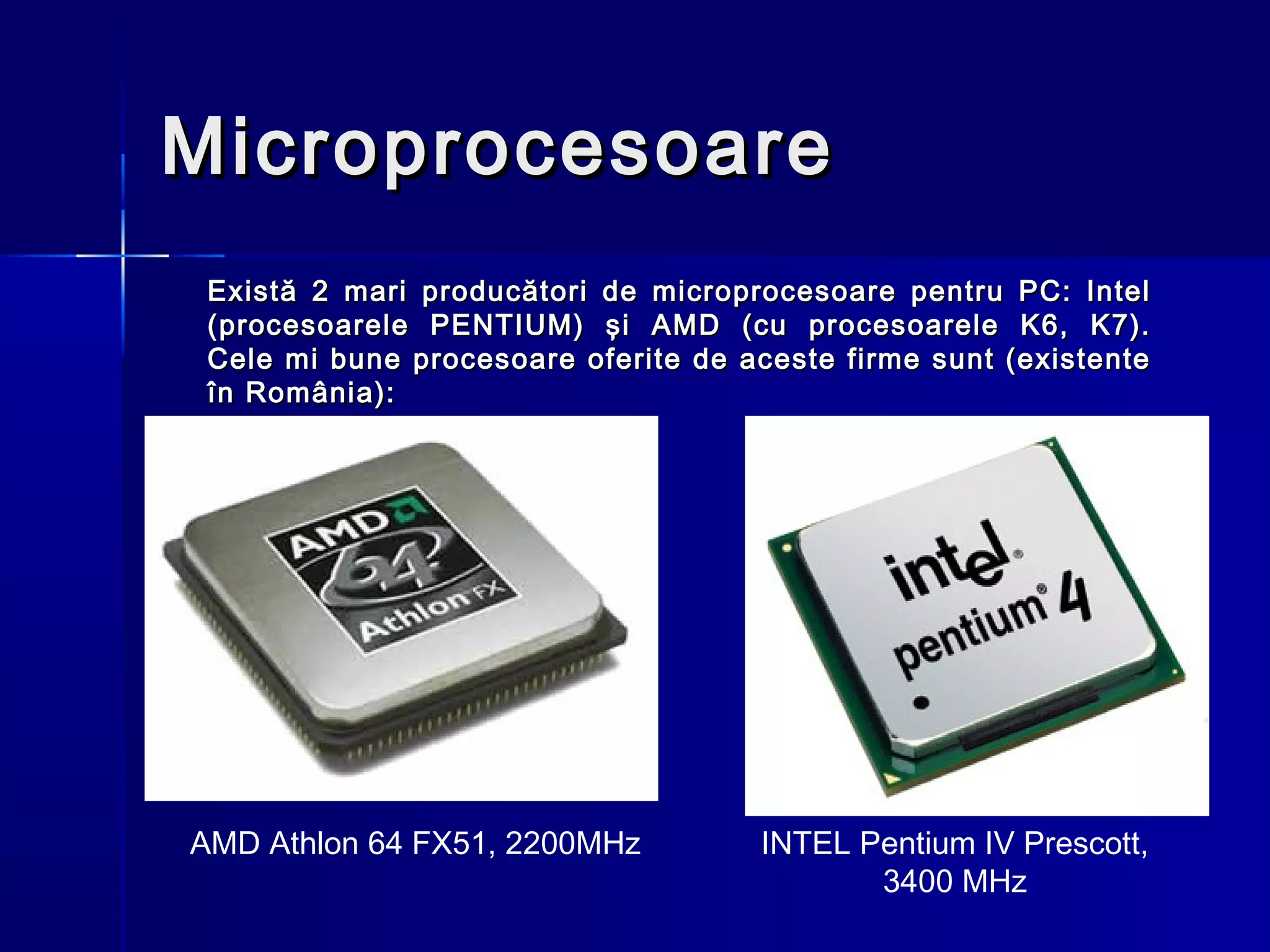 Microprocesoare
 Există 2 mari producători de microprocesoare pentru PC: Intel
 (procesoarele PENTIUM) şi AMD (cu procesoarele K6, K7).
 Cele mi bune procesoare oferite de aceste firme sunt (existente
 în România):




AMD Athlon 64 FX51, 2200MHz          INTEL Pentium IV Prescott,
                                            3400 MHz
 