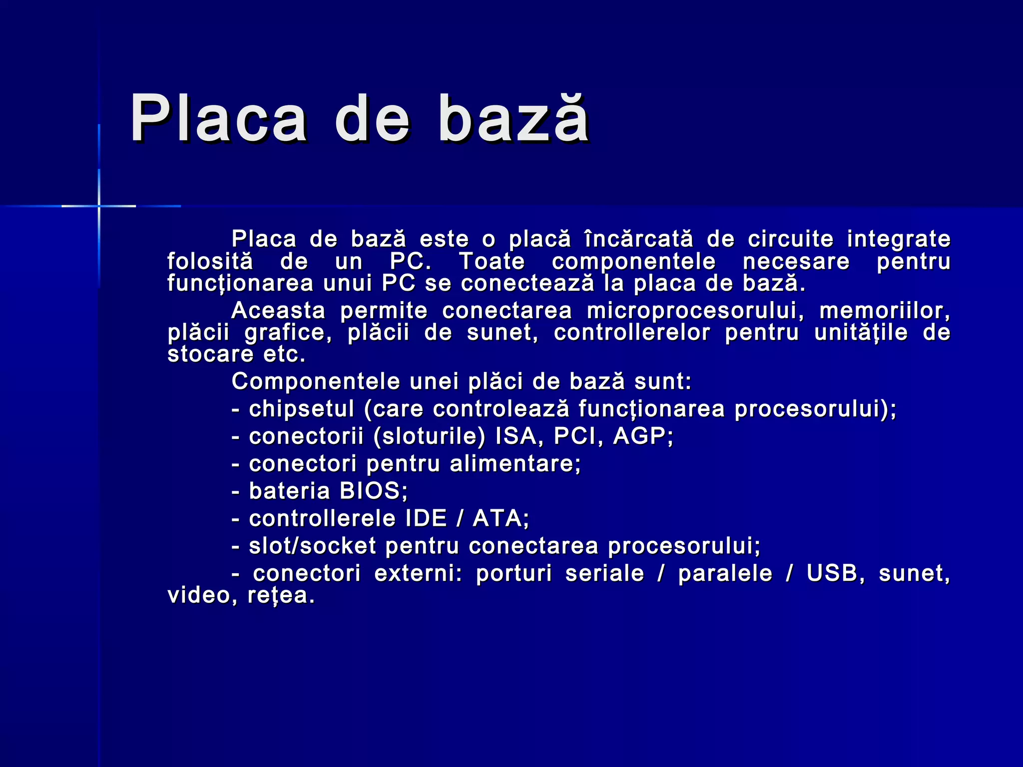 Placa de bază
       Placa de bază este o placă încărcată de circuite integrate
 folosită de un PC. Toate componentele necesare pentru
 funcţionarea unui PC se conectează la placa de bază.
       Aceasta permite conectarea microprocesorului, memoriilor,
 plăcii grafice, plăcii de sunet, controllerelor pentru unităţile de
 stocare etc.
       Componentele unei plăci de bază sunt:
       - chipsetul (care controlează funcţionarea procesorului);
       - conectorii (sloturile) ISA, PCI, AGP;
       - conectori pentru alimentare;
       - bateria BIOS;
       - controllerele IDE / ATA;
       - slot/socket pentru conectarea procesorului;
       - conectori externi: porturi seriale / paralele / USB, sunet,
 video, reţea.
 