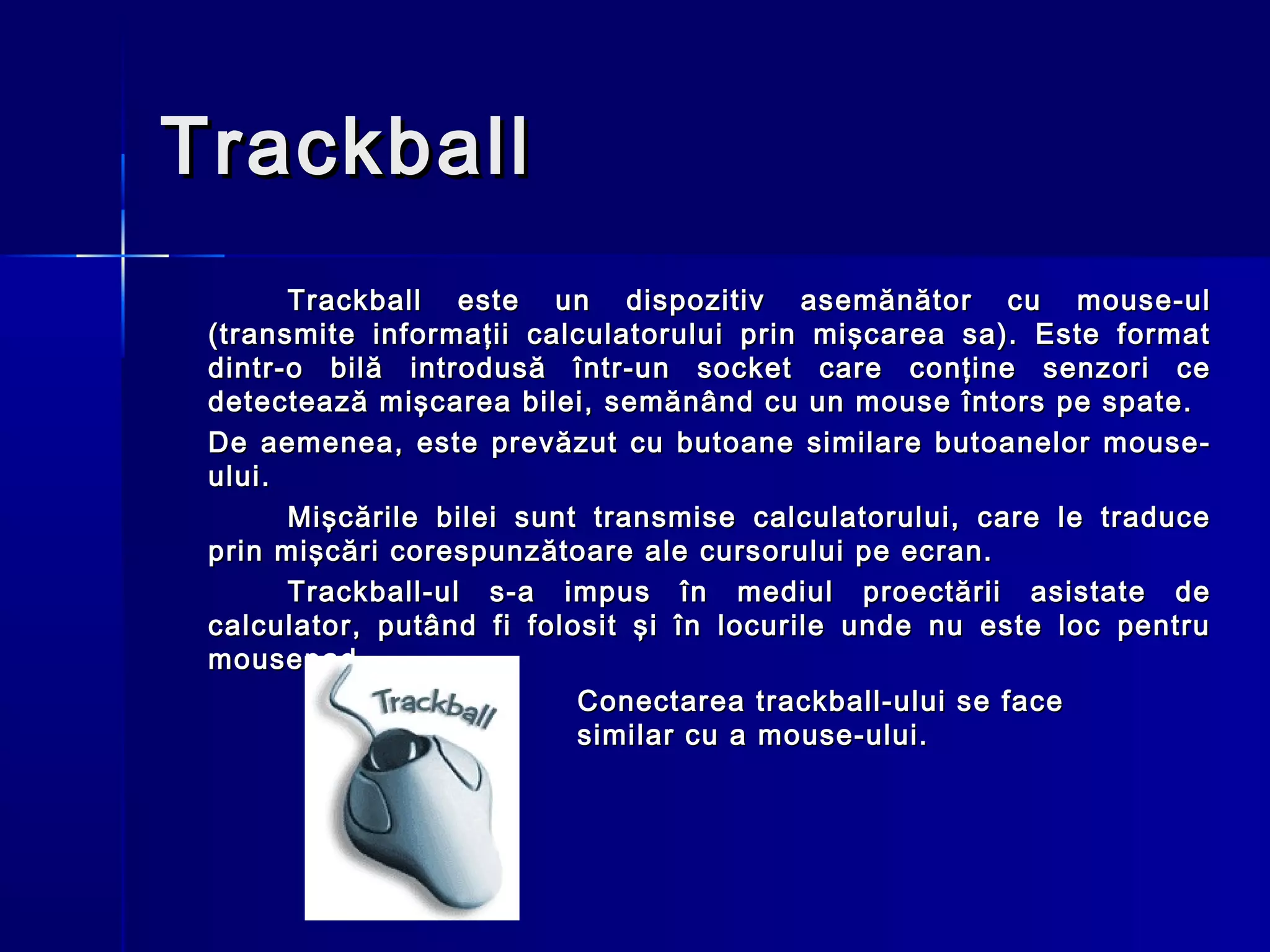 Trackball
       Trackball este un dispozitiv asemănător cu mouse-ul
 (transmite informaţii calculatorului prin mişcarea sa). Este format
 dintr-o bilă introdusă într-un socket care conţine senzori ce
 detectează mişcarea bilei, semănând cu un mouse întors pe spate.
 De aemenea, este prevăzut cu butoane similare butoanelor mouse-
 ului.
       Mişcările bilei sunt transmise calculatorului, care le traduce
 prin mişcări corespunzătoare ale cursorului pe ecran.
       Trackball-ul s-a impus în mediul proectării asistate de
 calculator, putând fi folosit şi în locurile unde nu este loc pentru
 mousepad.
                           Conectarea trackball-ului se face
                           similar cu a mouse-ului.
 