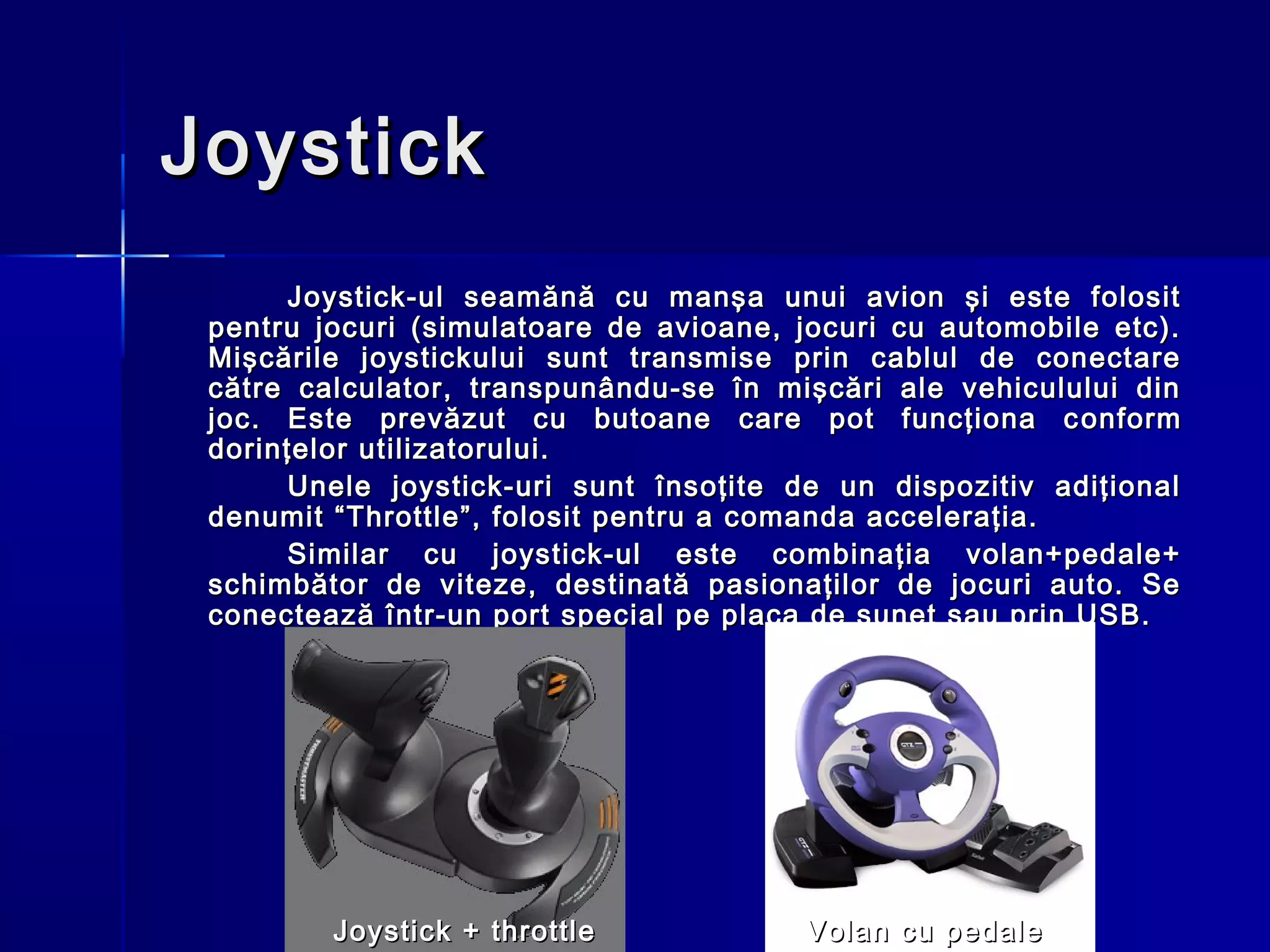 Joystick
       Joystick-ul seamănă cu manşa unui avion şi este folosit
 pentru jocuri (simulatoare de avioane, jocuri cu automobile etc).
 Mişcările joystickului sunt transmise prin cablul de conectare
 către calculator, transpunându-se în mişcări ale vehiculului din
 joc. Este prevăzut cu butoane care pot funcţiona c o nform
 dorinţelor utilizatorului.
       Unele joystick-uri sunt însoţite de un dispozitiv adiţional
 denumit “Throttle”, folosit pentru a comanda acceleraţia.
       Similar cu joystick-ul este combinaţia volan+pedale+
 schimbător de viteze, destinată pasionaţilor de jocuri auto. Se
 conectează într-un port special pe placa de sunet sau prin USB.




         Joystick + throttle            Volan cu pedale
 