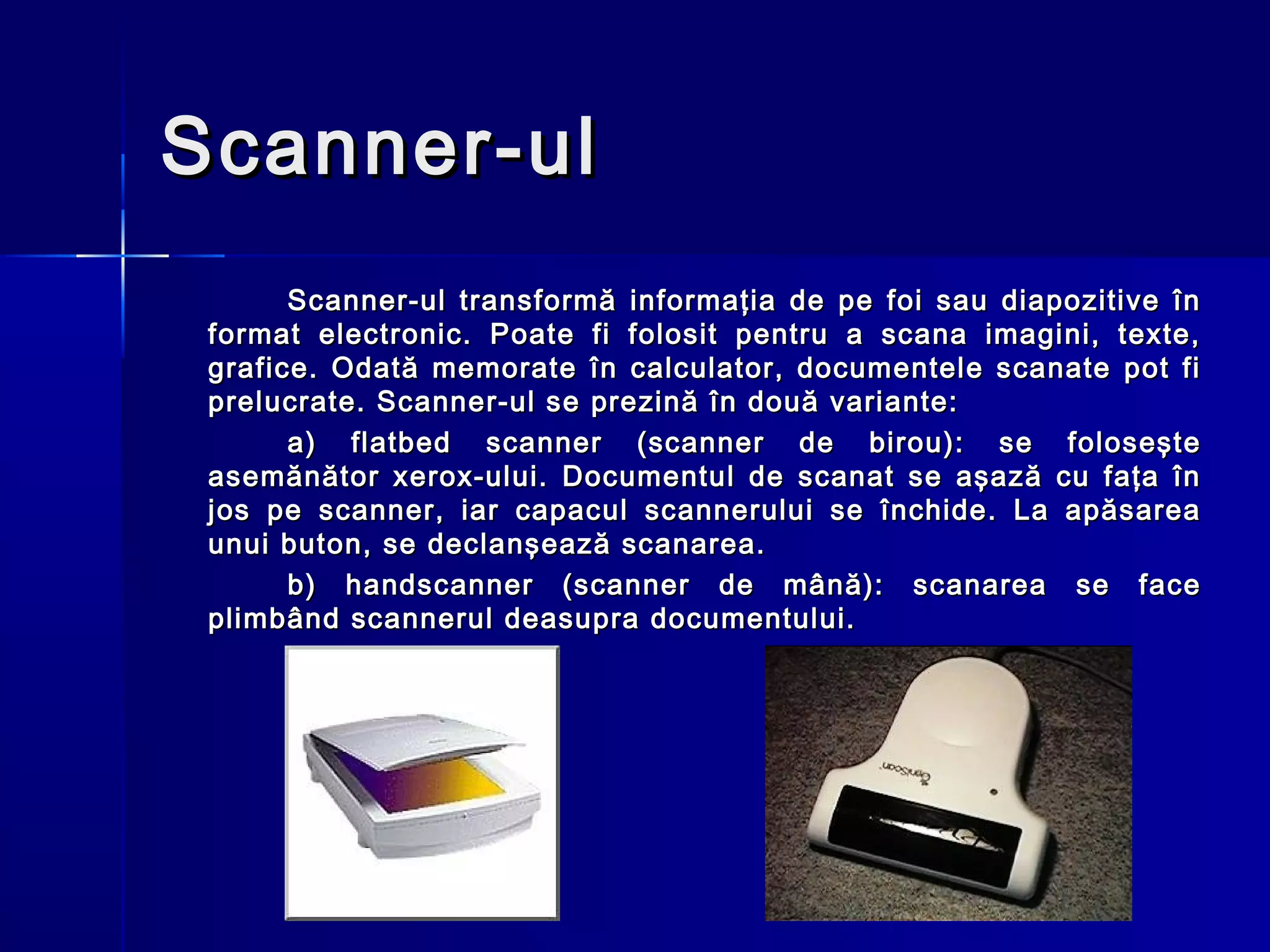 Scanner-ul
       Scanner-ul transformă informaţia de pe foi sau diapozitive în
 format electronic. Poate fi folosit pentru a scana imagini, texte,
 grafice. Odată memorate în calculator, documentele scanate pot fi
 prelucrate. Scanner-ul se prezină în două variante:
       a) flatbed scanner (scanner de birou): se foloseşte
 asemănător xerox-ului. Documentul de scanat se aşază cu faţa în
 jos pe scanner, iar capacul scannerului se închide. La apăsarea
 unui buton, se declanşează scanarea.
       b) handscanner (scanner de mână): scanarea se face
 plimbând scannerul deasupra documentului.
 