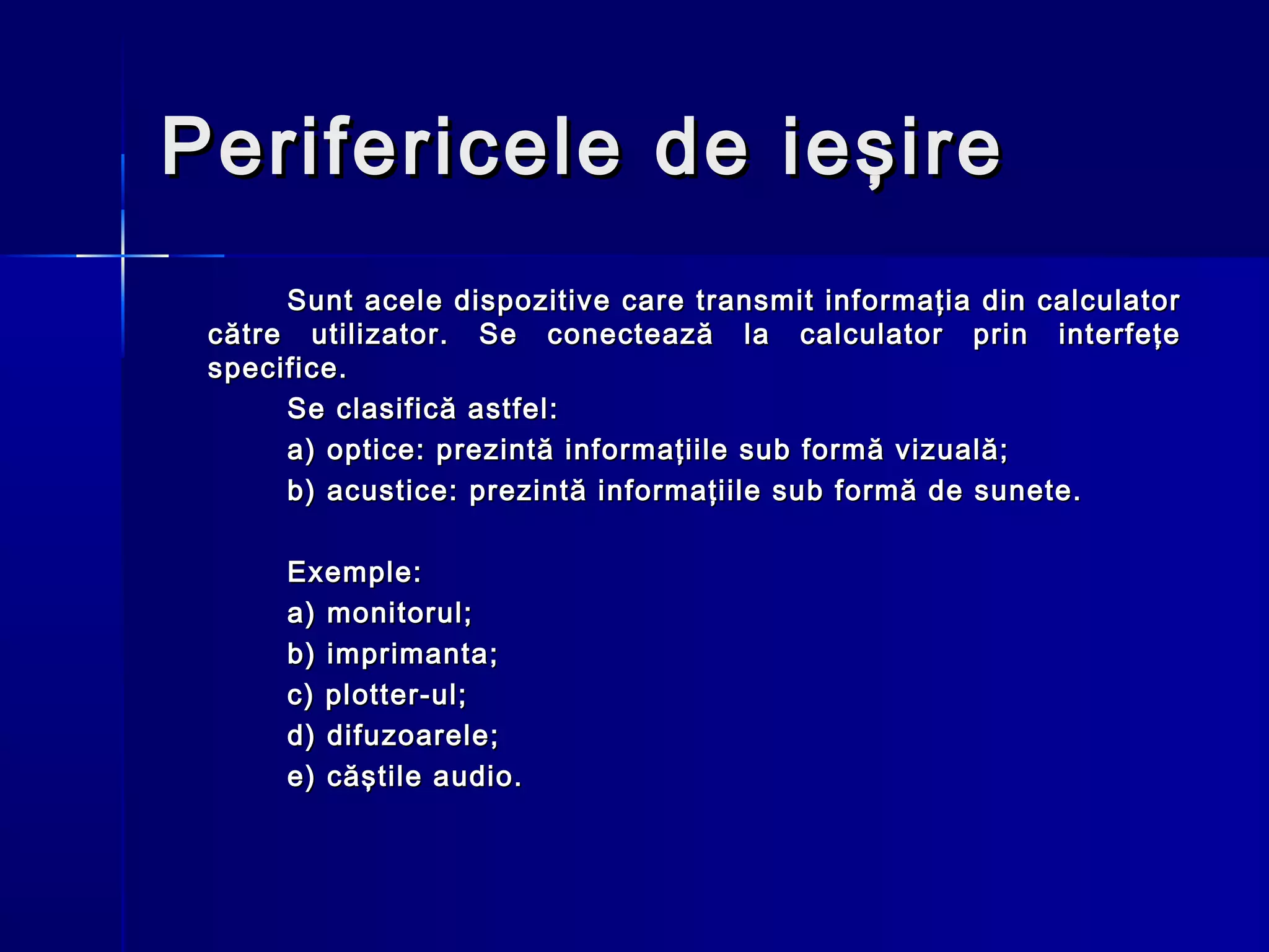Perifericele de ieşire
      Sunt acele dispozitive care transmit informaţia din calculator
 către utilizator. Se conectează la calculator prin interfeţe
 specifice.
      Se clasifică astfel:
      a) optice: prezintă informaţiile sub formă vizuală;
      b) acustice: prezintă informaţiile sub formă de sunete.

      Exemple:
      a) monitorul;
      b) imprimanta;
      c) plotter-ul;
      d) difuzoarele;
      e) căştile audio.
 