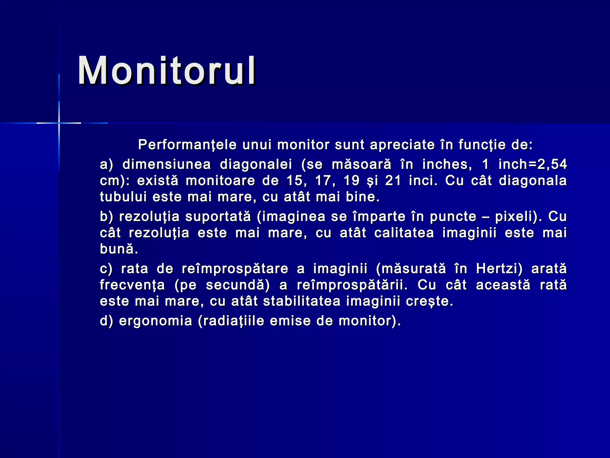 Monitorul
       Performanţele unui monitor sunt apreciate în funcţie de:
 a) dimensiunea diagonalei (se măsoară în inches, 1 inch = 2,54
 cm): există monitoare de 15, 17, 19 şi 21 inci. Cu cât diagonala
 tubului este mai mare, cu atât mai bine.
 b) rezoluţia suportată (imaginea se împarte în puncte – pixeli). Cu
 cât rezoluţia este mai mare, cu atât calitatea imaginii este mai
 bună.
 c) rata de reîmprospătare a imaginii (măsurată în Hertzi) arată
 frecvenţa (pe secundă) a reîmprospătării. Cu cât această rată
 este mai mare, cu atât stabilitatea imaginii creşte.
 d) ergonomia (radiaţiile emise de monitor).
 