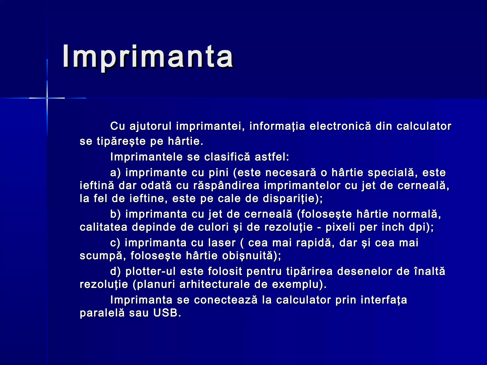 Imprimanta

        Cu ajutorul imprimantei, informaţia electronică din calculator
 se tipăreşte pe hârtie.
        Imprimantele se clasifică astfel:
        a) imprimante cu pini (este necesară o hârtie specială, este
 ieftină dar odată cu răspândirea imprimantelor cu jet de cerneală,
 la fel de ieftine, este pe cale de dispariţie);
        b) imprimanta cu jet de cerneală (foloseşte hârtie normală,
 calitatea depinde de culori şi de rezoluţie - pixeli per inch dpi);
        c) imprimanta cu laser ( cea mai rapidă, dar şi cea mai
 scumpă, foloseşte hârtie obişnuită);
        d) plotter-ul este folosit pentru tipărirea desenelor de înaltă
 rezoluţie (planuri arhitecturale de exemplu).
        Imprimanta se conectează la calculator prin interfaţa
 paralelă sau USB.
 