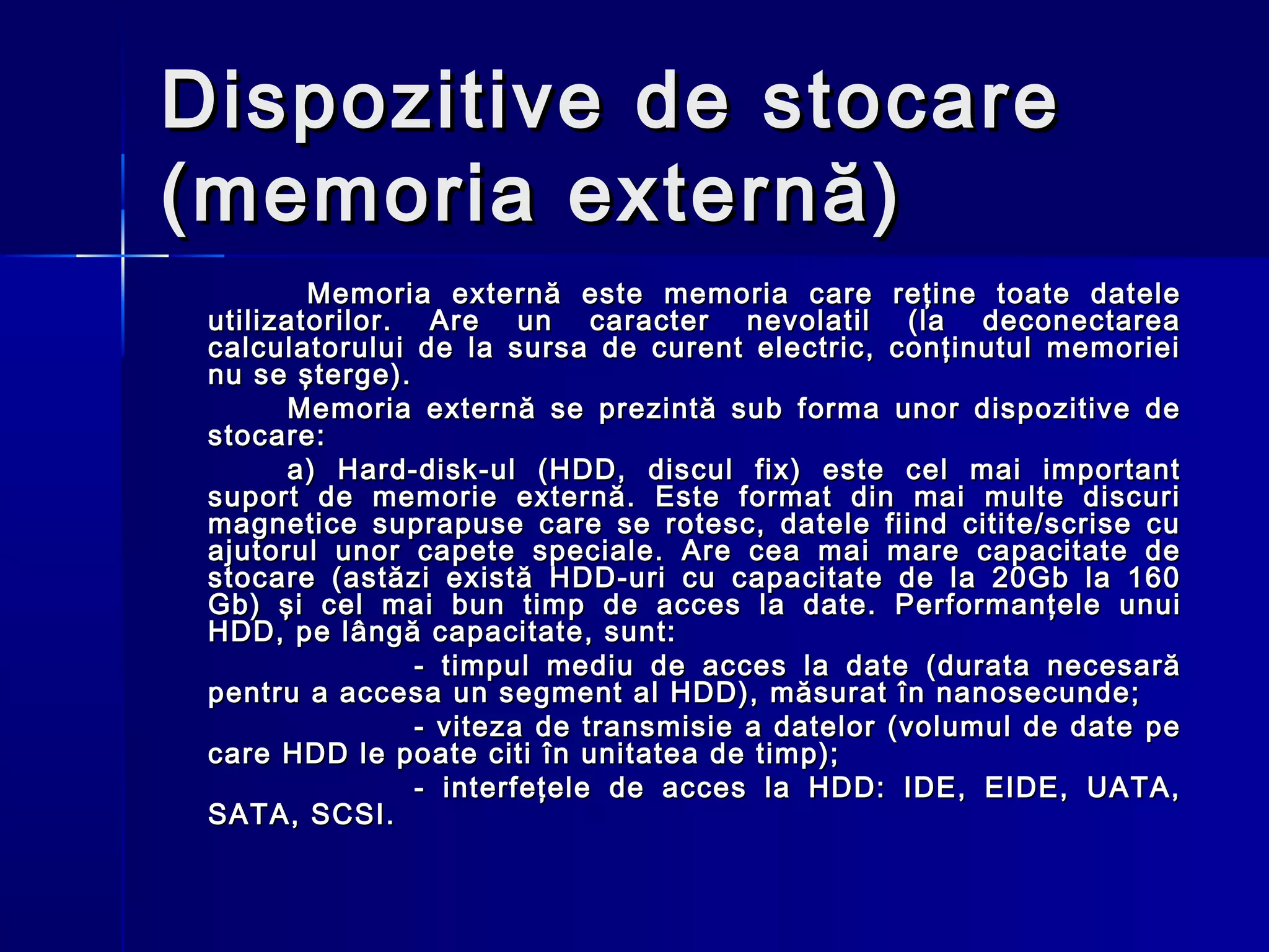 Dispozitive de stocare
(memoria externă)
         Memoria externă este memoria care reţine toate datele
 utilizatorilor. Are un caracter nevolatil (la deconectarea
 calculatorului de la sursa de curent electric, conţinutul memoriei
 nu se şterge).
       Memoria externă se prezintă sub forma unor dispozitive de
 stocare:
       a) Hard-disk-ul (HDD, discul fix) este cel mai important
 suport de memorie externă. Este format din mai multe discuri
 magnetice suprapuse care se rotesc, datele fiind citite/scrise cu
 ajutorul unor capete speciale. Are cea mai mare capacitate de
 stocare (astăzi există HDD-uri cu capacitate de la 20Gb la 160
 Gb) şi cel mai bun timp de acces la date. Performanţele unui
 HDD, pe lângă capacitate, sunt:
                 - timpul mediu de acces la date (durata necesară
 pentru a accesa un segment al HDD), măsurat în nanosecunde;
                 - viteza de transmisie a datelor (volumul de date pe
 care HDD le poate citi în unitatea de timp);
                 - interfeţele de acces la HDD: IDE, EIDE, UATA,
 SATA, SCSI.
 