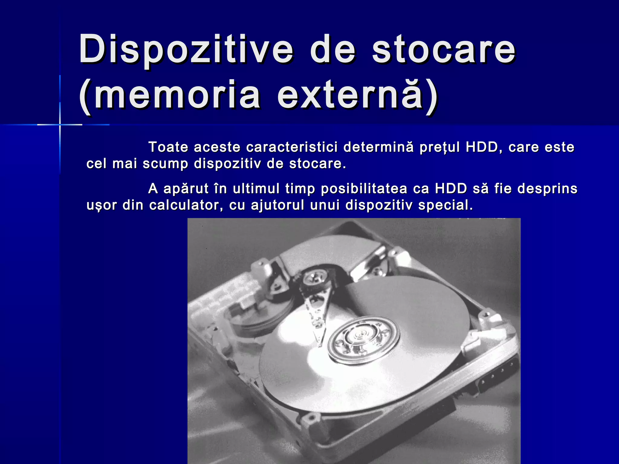 Dispozitive de stocare
(memoria externă)
         Toate aceste caracteristici determină preţul HDD, care este
cel mai scump dispozitiv de stocare.
         A apărut în ultimul timp posibilitatea ca HDD să fie desprins
uşor din calculator, cu ajutorul unui dispozitiv special.
 