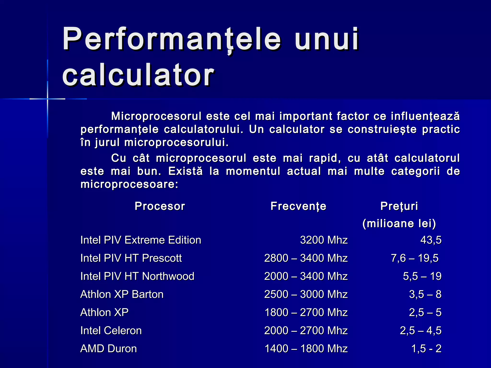 Performanţele unui
calculator
       Microprocesorul este cel mai important factor ce influenţează
 performanţele calculatorului. Un calculator se construieşte practic
 în jurul microprocesorului.
       Cu cât microprocesorul este mai rapid, cu atât calculatorul
 este mai bun. Există la momentul actual mai multe categorii de
 microprocesoare:

             Procesor             Frecvenţe           Preţuri
                                                   (milioane lei)
 Intel PIV Extreme Edition             3200 Mhz               43,5
 Intel PIV HT Prescott           2800 – 3400 Mhz        7,6 – 19,5
 Intel PIV HT Northwood          2000 – 3400 Mhz          5,5 – 19
 Athlon XP Barton                2500 – 3000 Mhz           3,5 – 8
 Athlon XP                       1800 – 2700 Mhz           2,5 – 5
 Intel Celeron                   2000 – 2700 Mhz          2,5 – 4,5
 AMD Duron                       1400 – 1800 Mhz            1,5 - 2
 
