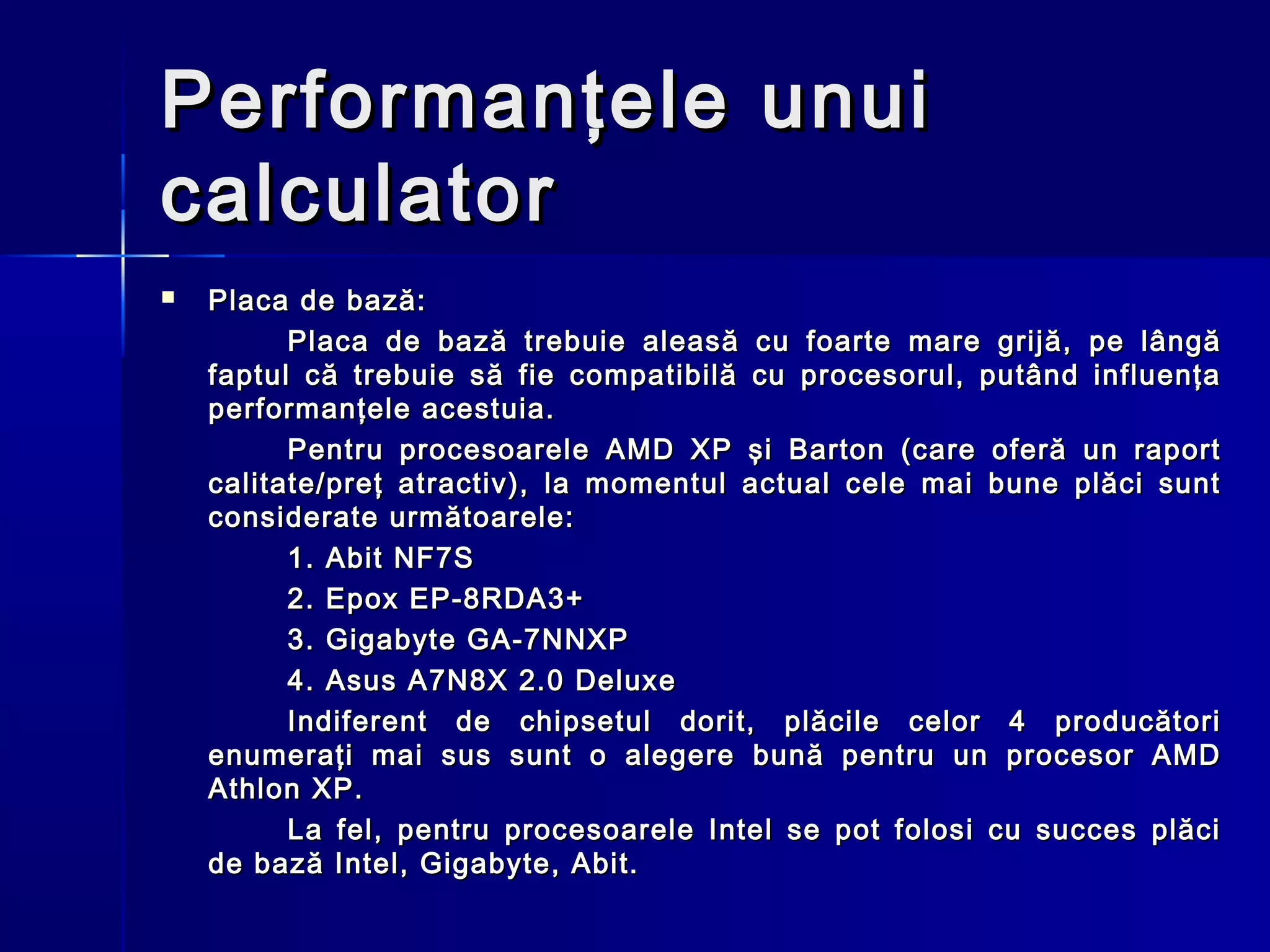 Performanţele unui
calculator
   Placa de bază:
          Placa de bază trebuie aleasă cu foarte mare grijă, pe lângă
    faptul că trebuie să fie compatibilă cu procesorul, putând influenţa
    performanţele acestuia.
          Pentru procesoarele AMD XP şi Barton (care oferă un raport
    calitate/preţ atractiv), la momentul actual cele mai bune plăci sunt
    considerate următoarele:
          1. Abit NF7S 
          2. Epox EP-8RDA3+
          3. Gigabyte GA-7NNXP
          4. Asus A7N8X 2.0 Deluxe
          Indiferent de chipsetul dorit, plăcile celor 4 producători
    enumeraţi mai sus sunt o alegere bună pentru un procesor AMD
    Athlon XP.
          La fel, pentru procesoarele Intel se pot folosi cu succes plăci
    de bază Intel, Gigabyte, Abit.
 