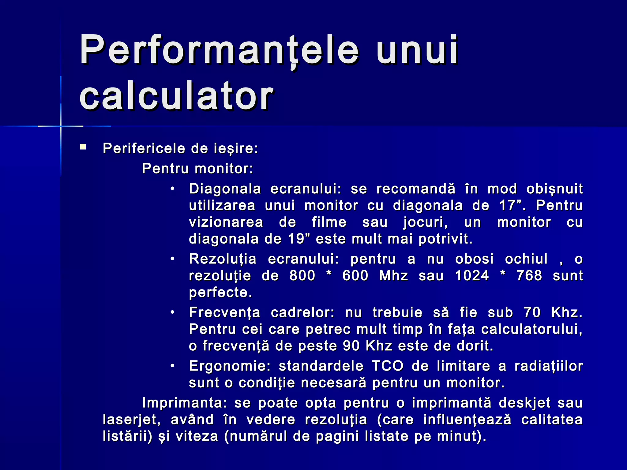 Performanţele unui
calculator
   Perifericele de ieşire:
           Pentru monitor:
                • Diagonala ecranului: se recomandă în mod obişnuit
                   utilizarea unui monitor cu diagonala de 17”. Pentru
                   vizionarea de filme sau jocuri, un monitor cu
                   diagonala de 19” este mult mai potrivit.
                • Rezoluţia ecranului: pentru a nu obosi ochiul , o
                   rezoluţie de 800 * 600 Mhz sau 1024 * 768 sunt
                   perfecte.
                • Frecvenţa cadrelor: nu trebuie să fie sub 70 Khz.
                   Pentru cei care petrec mult timp în faţa calculatorului,
                   o frecvenţă de peste 90 Khz este de dorit.
                • Ergonomie: standardele TCO de limitare a radiaţiilor
                   sunt o condiţie necesară pentru un monitor.
           Imprimanta: se poate opta pentru o imprimantă deskjet sau
    laserjet, având în vedere rezoluţia (care influenţează calitatea
    listării) şi viteza (numărul de pagini listate pe minut).
 