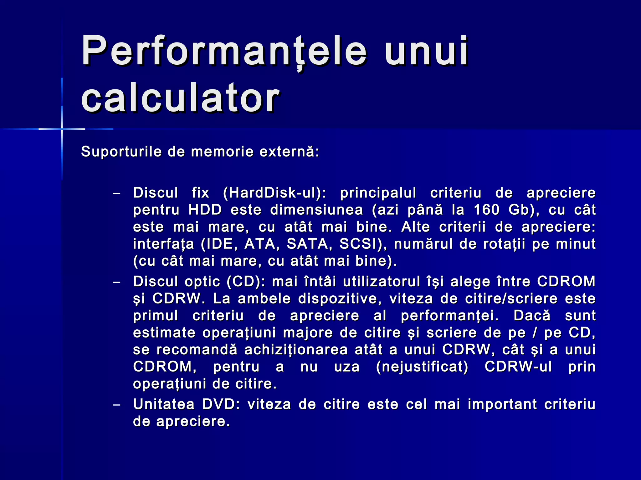 Performanţele unui
calculator
Suporturile de memorie externă:

    – Discul fix (HardDisk-ul): principalul criteriu de apreciere
      pentru HDD este dimensiunea (azi până la 160 Gb), cu cât
      este mai mare, cu atât mai bine. Alte criterii de apreciere:
      interfaţa (IDE, ATA, SATA, SCSI), numărul de rotaţii pe minut
      (cu cât mai mare, cu atât mai bine).
    – Discul optic (CD): mai întâi utilizatorul îşi alege între CDROM
      şi CDRW. La ambele dispozitive, viteza de citire/scriere este
      primul criteriu de apreciere al performanţei. Dacă sunt
      estimate operaţiuni majore de citire şi scriere de pe / pe CD,
      se recomandă achiziţionarea atât a unui CDRW, cât şi a unui
      CDROM, pentru a nu uza (nejustificat) CDRW-ul prin
      operaţiuni de citire.
    – Unitatea DVD: viteza de citire este cel mai important criteriu
      de apreciere.
 
